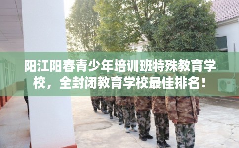 阳江阳春青少年培训班特殊教育学校，全封闭教育学校最佳排名！