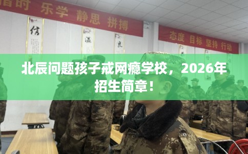 北辰问题孩子戒网瘾学校，2026年招生简章！