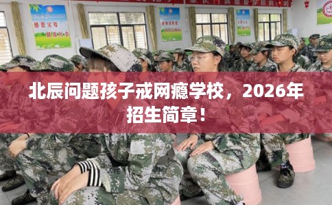 北辰问题孩子戒网瘾学校，2026年招生简章！