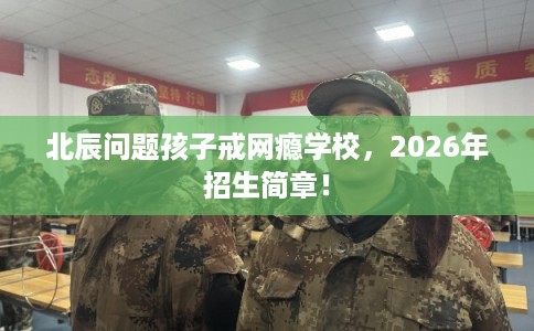 北辰问题孩子戒网瘾学校，2026年招生简章！