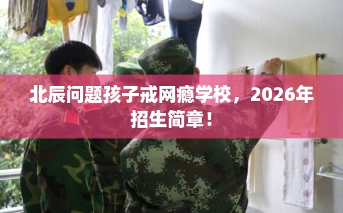 北辰问题孩子戒网瘾学校，2026年招生简章！