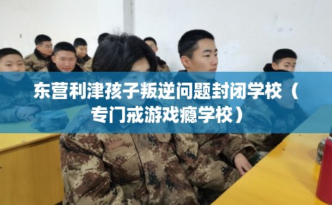东营利津孩子叛逆问题封闭学校（专门戒游戏瘾学校）