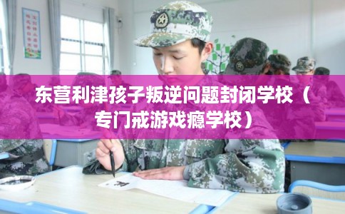 东营利津孩子叛逆问题封闭学校（专门戒游戏瘾学校）