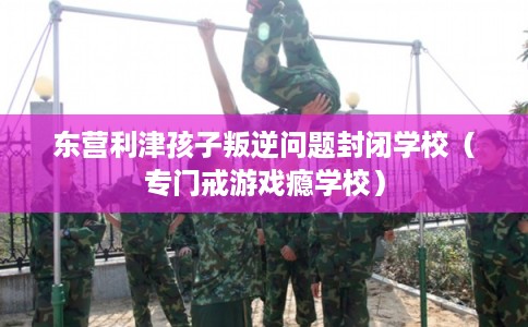 东营利津孩子叛逆问题封闭学校（专门戒游戏瘾学校）