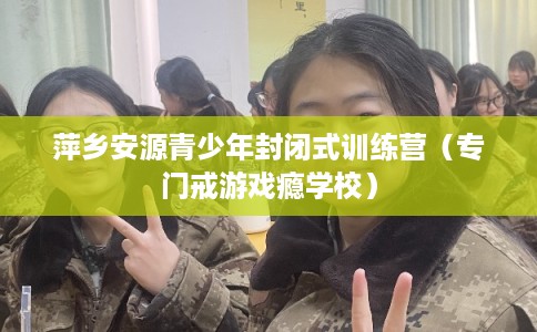 萍乡安源青少年封闭式训练营(专门戒游戏瘾学校) 萍乡安源青少年封闭式训练营(专门戒游戏瘾学校)