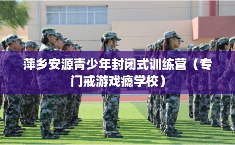 萍乡安源青少年封闭式训练营（专门戒游戏瘾学校）