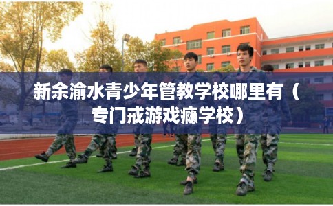新余渝水青少年管教学校哪里有（专门戒游戏瘾学校）