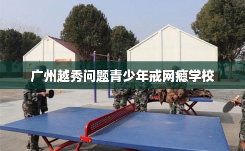 广州越秀问题青少年戒网瘾学校