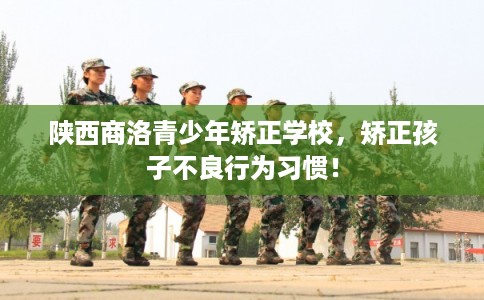 陕西商洛青少年矫正学校，矫正孩子不良行为习惯！