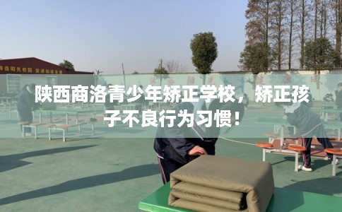 陕西商洛青少年矫正学校，矫正孩子不良行为习惯！
