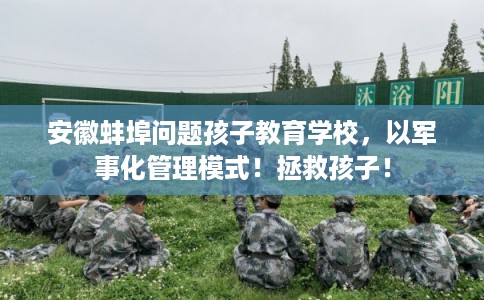 安徽蚌埠问题孩子教育学校，以军事化管理模式！拯救孩子！