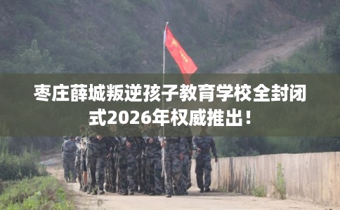 枣庄薛城叛逆孩子教育学校全封闭式2026年权威推出！