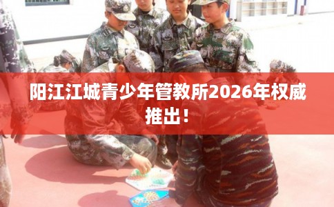 阳江江城青少年管教所2026年权威推出! 阳江江城青少年管教所2026年权威推出!