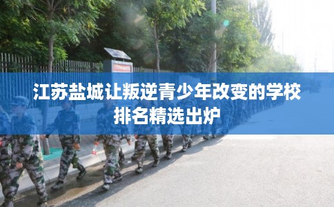 江苏盐城让叛逆青少年改变的学校排名精选出炉