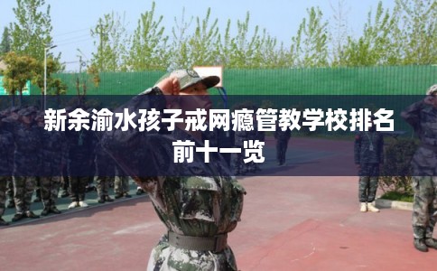 新余渝水孩子戒网瘾管教学校排名前十一览