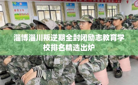 淄博淄川叛逆期全封闭励志教育学校排名精选出炉