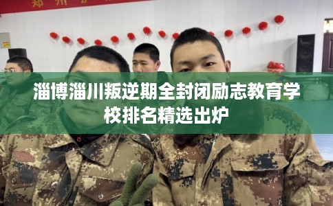 淄博淄川叛逆期全封闭励志教育学校排名精选出炉