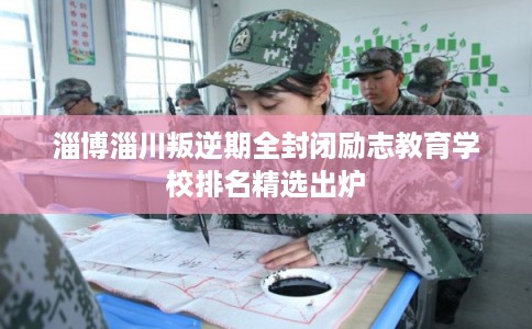 淄博淄川叛逆期全封闭励志教育学校排名精选出炉
