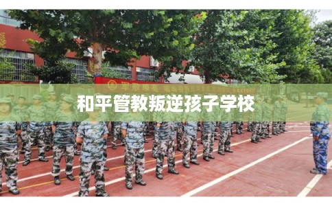 和平管教叛逆孩子学校