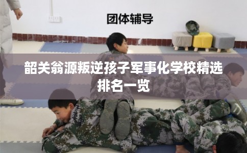 韶关翁源叛逆孩子军事化学校精选排名一览