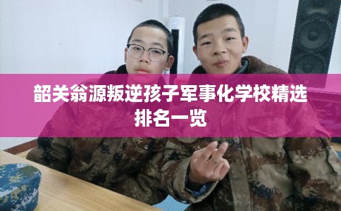 韶关翁源叛逆孩子军事化学校精选排名一览