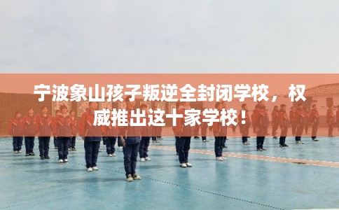 宁波象山孩子叛逆全封闭学校，权威推出这十家学校！