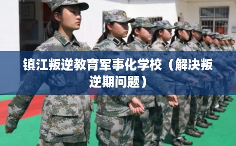 镇江叛逆教育军事化学校（解决叛逆期问题）
