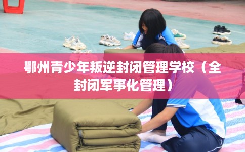 鄂州青少年叛逆封闭管理学校(全封闭军事化管理) 鄂州青少年叛逆封闭管理学校(全封闭军事化管理)