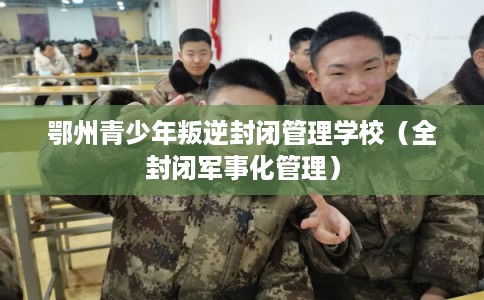 鄂州青少年叛逆封闭管理学校（全封闭军事化管理）