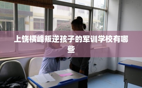 上饶横峰叛逆孩子的军训学校有哪些