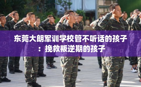 东莞大朗军训学校管不听话的孩子：挽救叛逆期的孩子