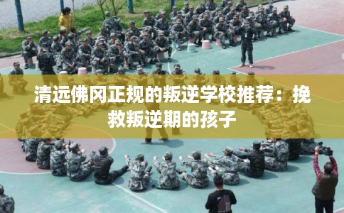 清远佛冈正规的叛逆学校推荐：挽救叛逆期的孩子