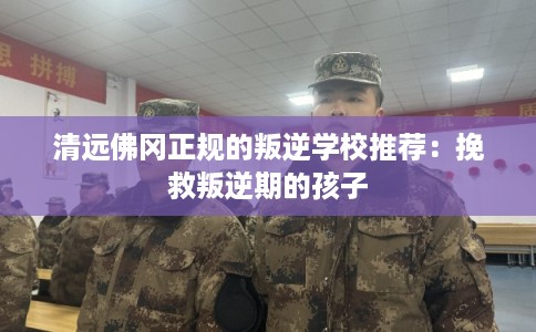 清远佛冈正规的叛逆学校推荐：挽救叛逆期的孩子