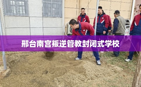邢台南宫叛逆管教封闭式学校