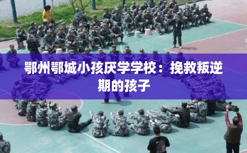 鄂州鄂城小孩厌学学校：挽救叛逆期的孩子