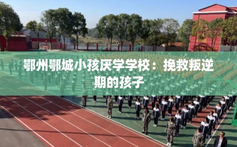 鄂州鄂城小孩厌学学校：挽救叛逆期的孩子