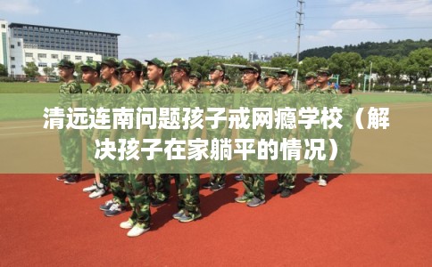 清远连南问题孩子戒网瘾学校(解决孩子在家躺平的情况) 清远连南问题孩子戒网瘾学校(解决孩子在家躺平的情况)
