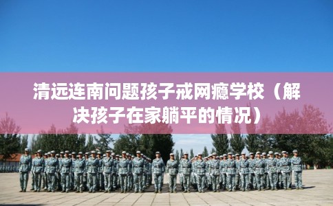 清远连南问题孩子戒网瘾学校（解决孩子在家躺平的情况）