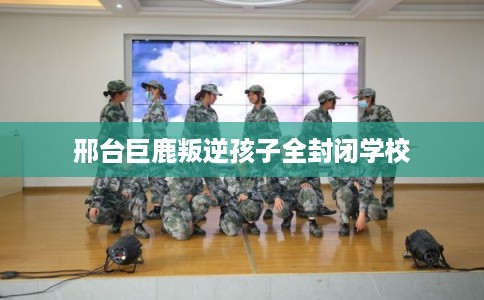 邢台巨鹿叛逆孩子全封闭学校 邢台巨鹿叛逆孩子全封闭学校