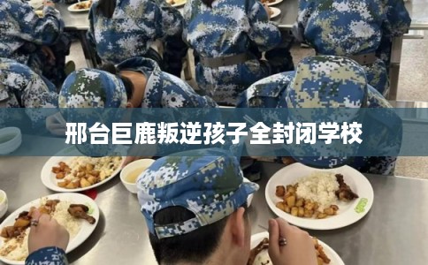 邢台巨鹿叛逆孩子全封闭学校
