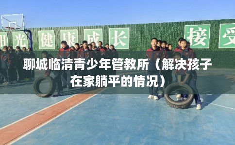 聊城临清青少年管教所（解决孩子在家躺平的情况）