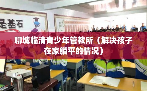 聊城临清青少年管教所（解决孩子在家躺平的情况）