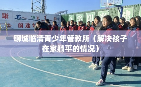 聊城临清青少年管教所（解决孩子在家躺平的情况）