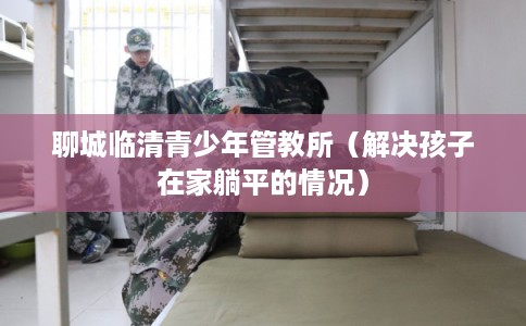 聊城临清青少年管教所（解决孩子在家躺平的情况）