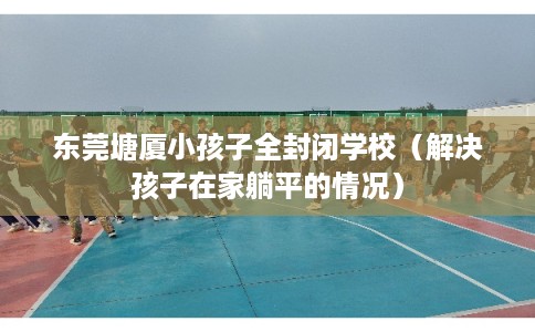 东莞塘厦小孩子全封闭学校（解决孩子在家躺平的情况）