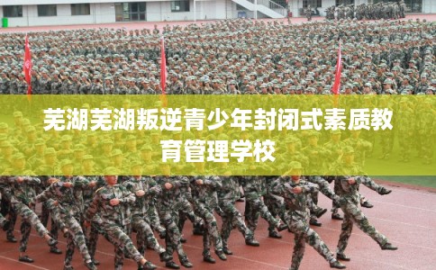 芜湖芜湖叛逆青少年封闭式素质教育管理学校 芜湖芜湖叛逆青少年封闭式素质教育管理学校