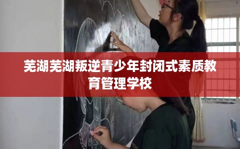 芜湖芜湖叛逆青少年封闭式素质教育管理学校 芜湖芜湖叛逆青少年封闭式素质教育管理学校