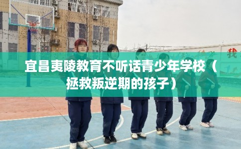 宜昌夷陵教育不听话青少年学校（拯救叛逆期的孩子）