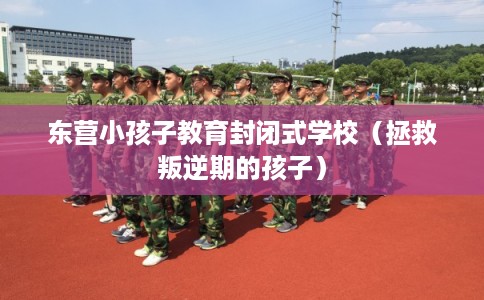 东营小孩子教育封闭式学校(拯救叛逆期的孩子) 东营小孩子教育封闭式学校(拯救叛逆期的孩子)