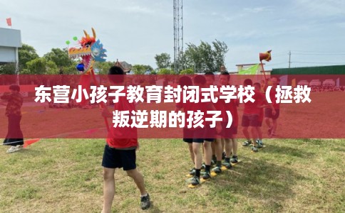 东营小孩子教育封闭式学校(拯救叛逆期的孩子) 东营小孩子教育封闭式学校(拯救叛逆期的孩子)